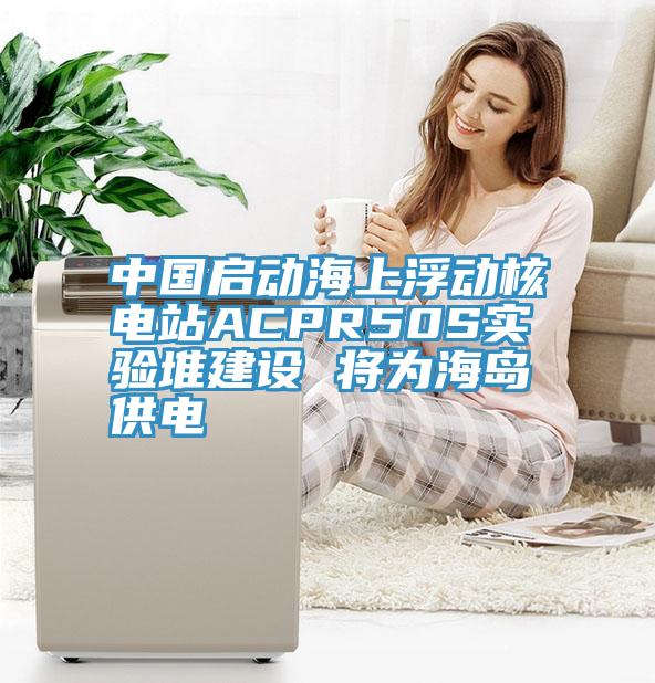 中國啟動海上浮動核電站ACPR50S實(shí)驗(yàn)堆建設(shè) 將為海島供電