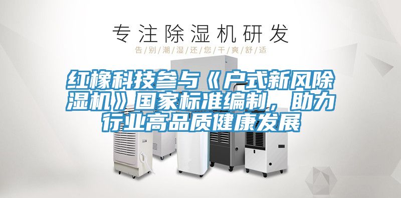 紅橡科技參與《戶式新風(fēng)除濕機(jī)》國(guó)家標(biāo)準(zhǔn)編制，助力行業(yè)高品質(zhì)健康發(fā)展
